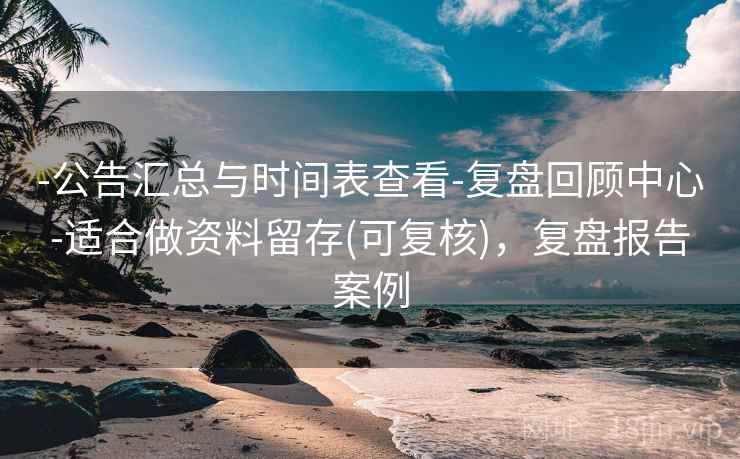 -公告汇总与时间表查看-复盘回顾中心-适合做资料留存(可复核)，复盘报告案例